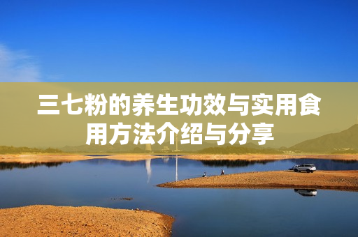 三七粉的养生功效与实用食用方法介绍与分享