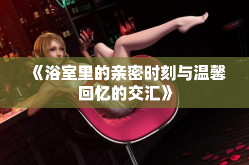 《浴室里的亲密时刻与温馨回忆的交汇》