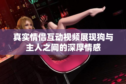 真实情侣互动视频展现狗与主人之间的深厚情感