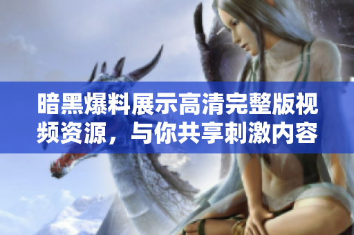 暗黑爆料展示高清完整版视频资源，与你共享刺激内容体验