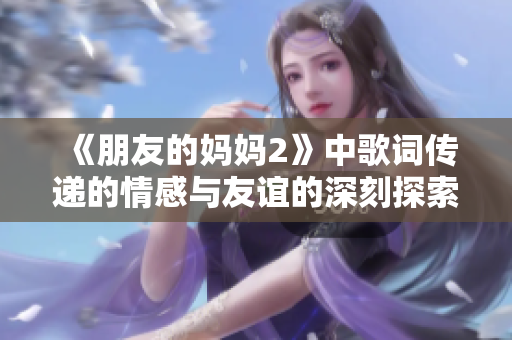 《朋友的妈妈2》中歌词传递的情感与友谊的深刻探索之旅