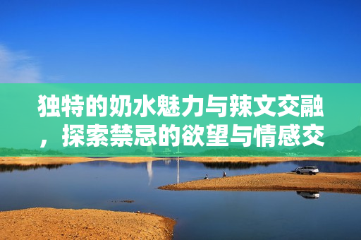 独特的奶水魅力与辣文交融，探索禁忌的欲望与情感交织