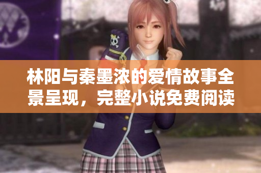 林阳与秦墨浓的爱情故事全景呈现，完整小说免费阅读版体验