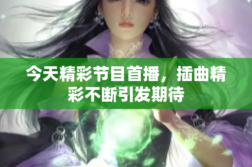 今天精彩节目首播，插曲精彩不断引发期待