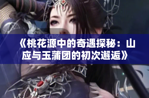 《桃花源中的奇遇探秘：山应与玉蒲团的初次邂逅》