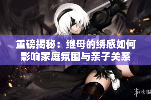重磅揭秘：继母的绣感如何影响家庭氛围与亲子关系
