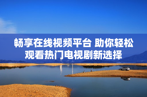 畅享在线视频平台 助你轻松观看热门电视剧新选择
