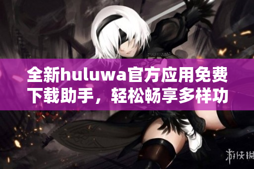 全新huluwa官方应用免费下载助手，轻松畅享多样功能体验
