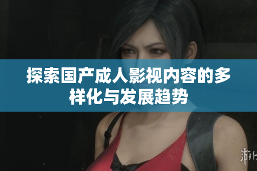 探索国产成人影视内容的多样化与发展趋势