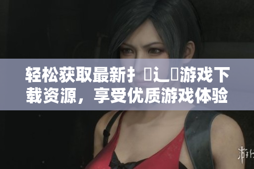 轻松获取最新扌喿辶畐游戏下载资源，享受优质游戏体验