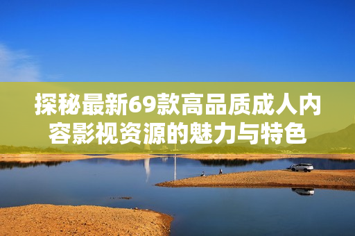 探秘最新69款高品质成人内容影视资源的魅力与特色