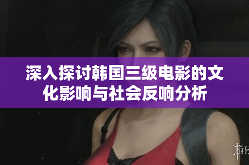 深入探讨韩国三级电影的文化影响与社会反响分析