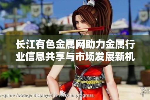 长江有色金属网助力金属行业信息共享与市场发展新机遇