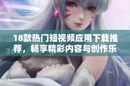 18款热门短视频应用下载推荐，畅享精彩内容与创作乐趣！