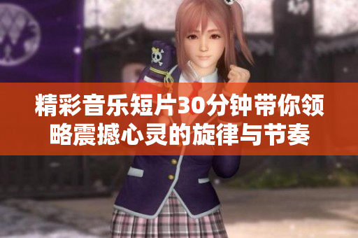 精彩音乐短片30分钟带你领略震撼心灵的旋律与节奏
