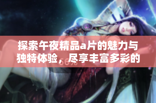 探索午夜精品a片的魅力与独特体验，尽享丰富多彩的观影之旅