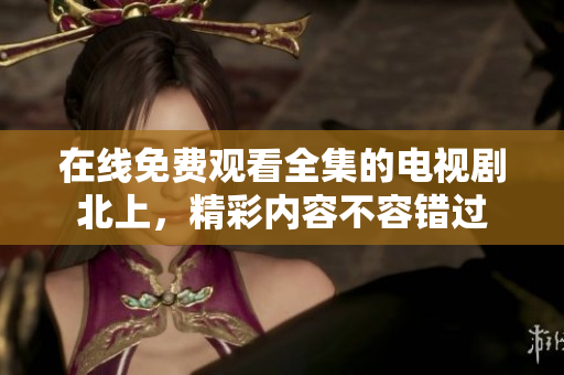 在线免费观看全集的电视剧北上，精彩内容不容错过