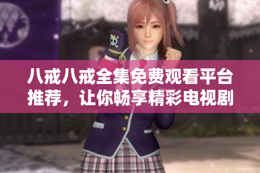 八戒八戒全集免费观看平台推荐，让你畅享精彩电视剧大集合