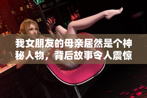 我女朋友的母亲居然是个神秘人物，背后故事令人震惊！