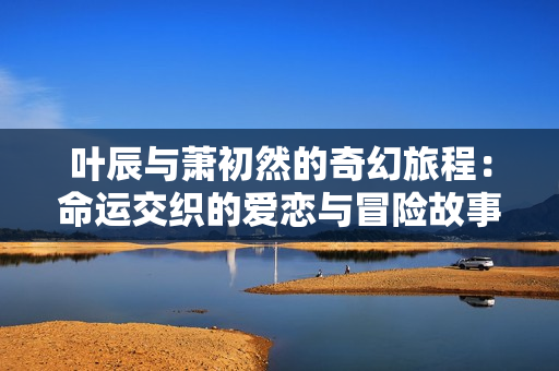 叶辰与萧初然的奇幻旅程：命运交织的爱恋与冒险故事