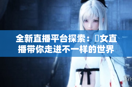 全新直播平台探索：祼女直播带你走进不一样的世界