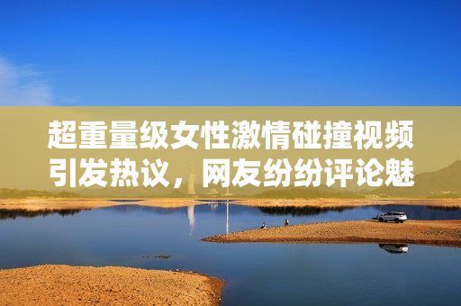 超重量级女性激情碰撞视频引发热议，网友纷纷评论魅力无限