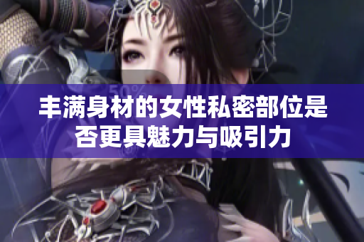 丰满身材的女性私密部位是否更具魅力与吸引力