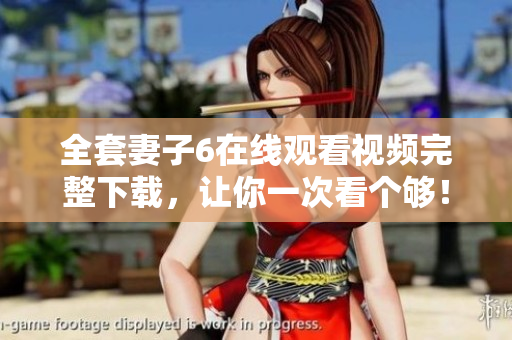 全套妻子6在线观看视频完整下载，让你一次看个够！