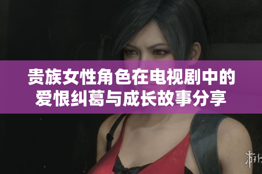 贵族女性角色在电视剧中的爱恨纠葛与成长故事分享