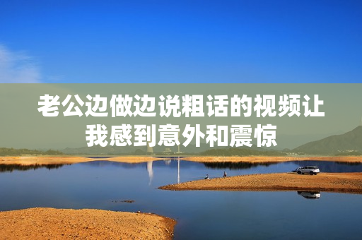 老公边做边说粗话的视频让我感到意外和震惊