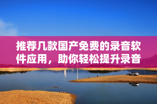 推荐几款国产免费的录音软件应用，助你轻松提升录音体验