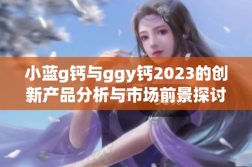 小蓝g钙与ggy钙2023的创新产品分析与市场前景探讨