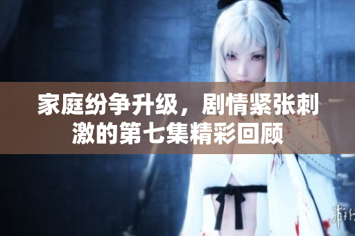 家庭纷争升级，剧情紧张刺激的第七集精彩回顾
