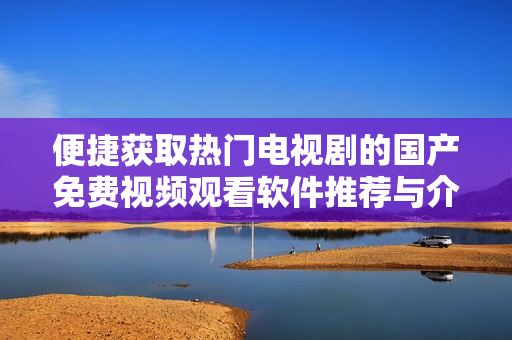 便捷获取热门电视剧的国产免费视频观看软件推荐与介绍