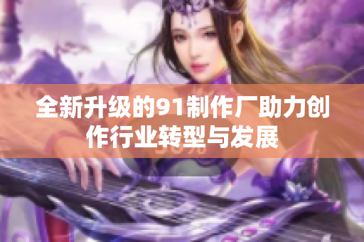 全新升级的91制作厂助力创作行业转型与发展