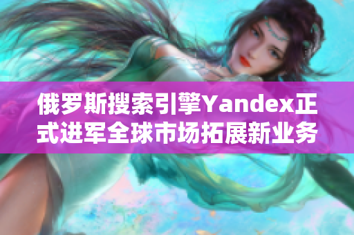 俄罗斯搜索引擎Yandex正式进军全球市场拓展新业务领域