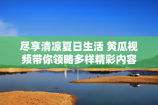 尽享清凉夏日生活 黄瓜视频带你领略多样精彩内容