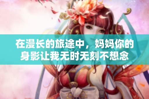 在漫长的旅途中，妈妈你的身影让我无时无刻不想念