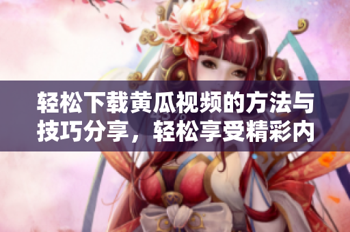 轻松下载黄瓜视频的方法与技巧分享，轻松享受精彩内容