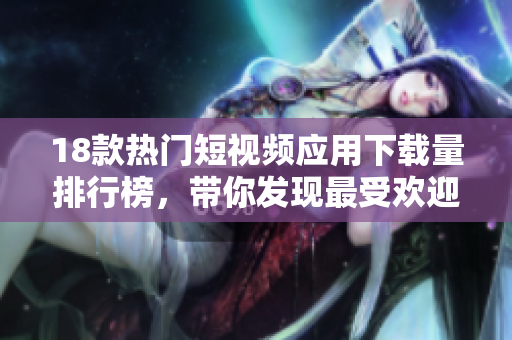 18款热门短视频应用下载量排行榜，带你发现最受欢迎的短视频平台