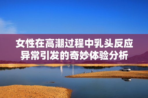 女性在高潮过程中乳头反应异常引发的奇妙体验分析