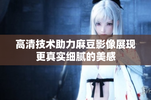高清技术助力麻豆影像展现更真实细腻的美感