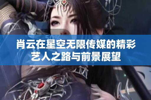 肖云在星空无限传媒的精彩艺人之路与前景展望