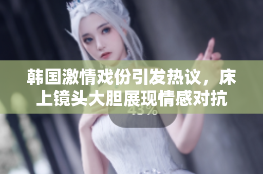 韩国激情戏份引发热议，床上镜头大胆展现情感对抗