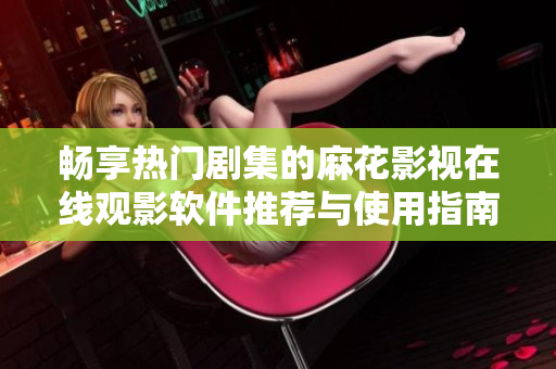 畅享热门剧集的麻花影视在线观影软件推荐与使用指南