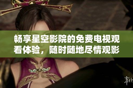 畅享星空影院的免费电视观看体验，随时随地尽情观影