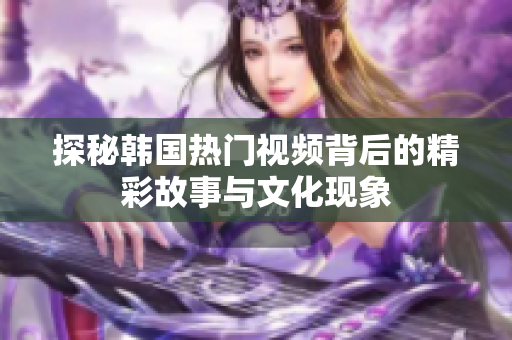 探秘韩国热门视频背后的精彩故事与文化现象