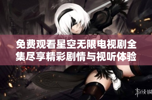 免费观看星空无限电视剧全集尽享精彩剧情与视听体验