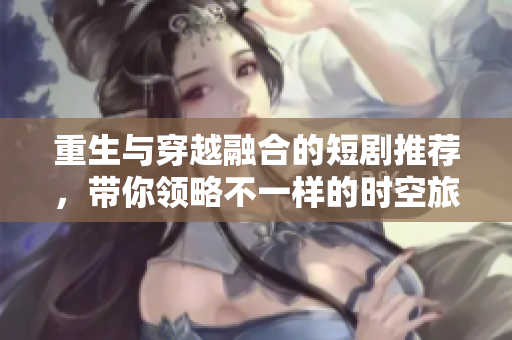 重生与穿越融合的短剧推荐，带你领略不一样的时空旅程