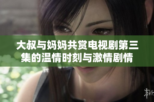 大叔与妈妈共赏电视剧第三集的温情时刻与激情剧情